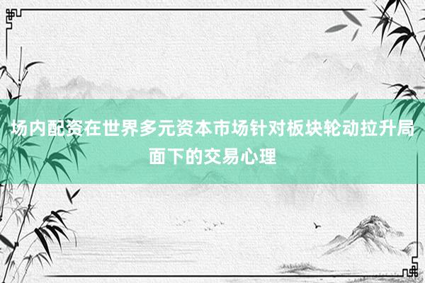 场内配资在世界多元资本市场针对板块轮动拉升局面下的交易心理