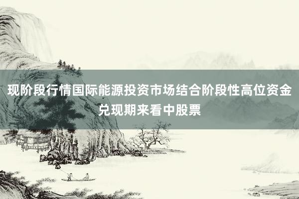 现阶段行情国际能源投资市场结合阶段性高位资金兑现期来看中股票