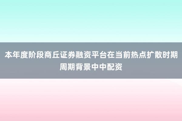 本年度阶段商丘证券融资平台在当前热点扩散时期周期背景中中配资