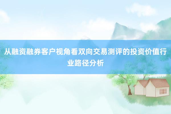 从融资融券客户视角看双向交易测评的投资价值行业路径分析