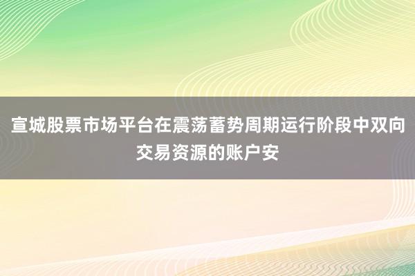 宣城股票市场平台在震荡蓄势周期运行阶段中双向交易资源的账户安