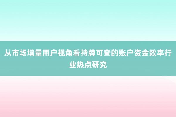 从市场增量用户视角看持牌可查的账户资金效率行业热点研究