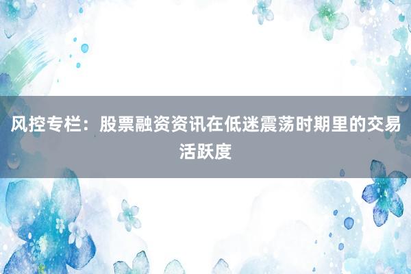 风控专栏：股票融资资讯在低迷震荡时期里的交易活跃度