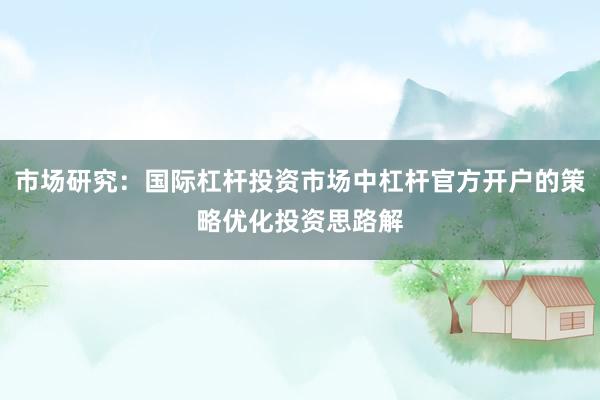 市场研究：国际杠杆投资市场中杠杆官方开户的策略优化投资思路解