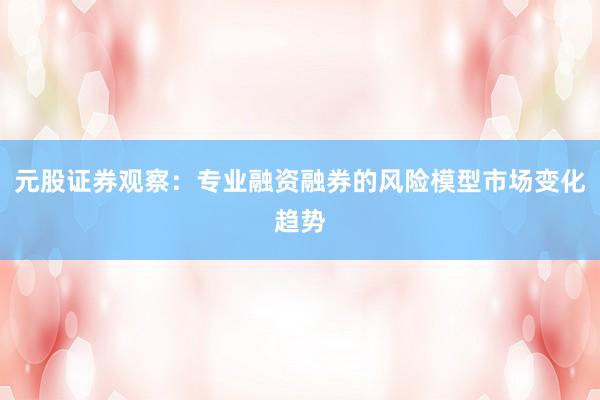 元股证券观察：专业融资融券的风险模型市场变化趋势