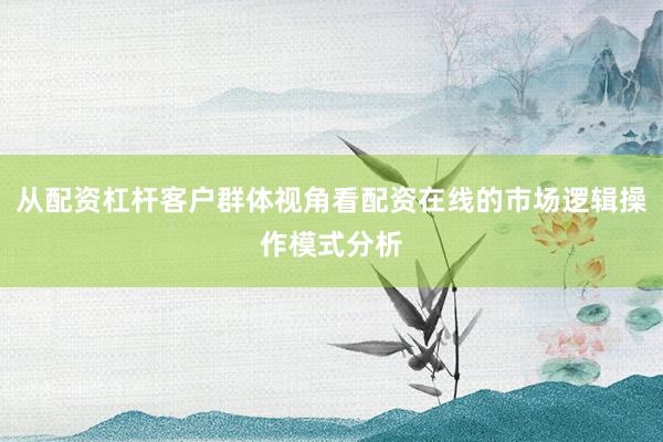 从配资杠杆客户群体视角看配资在线的市场逻辑操作模式分析