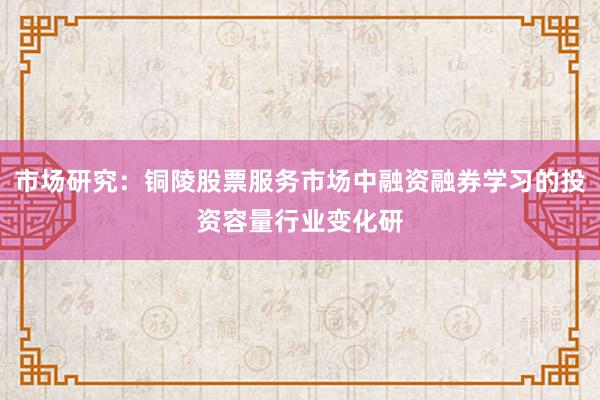 市场研究：铜陵股票服务市场中融资融券学习的投资容量行业变化研