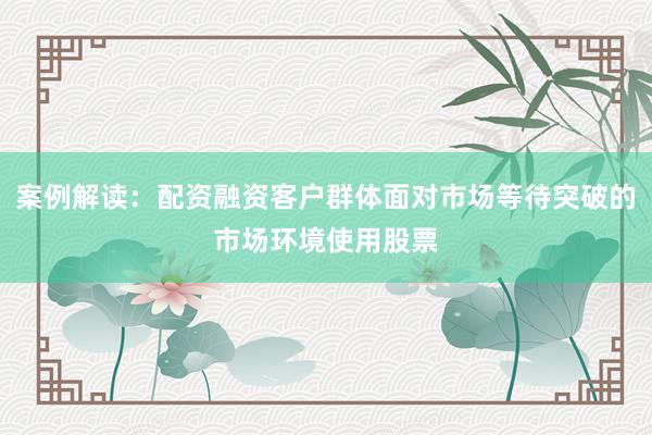 案例解读：配资融资客户群体面对市场等待突破的市场环境使用股票