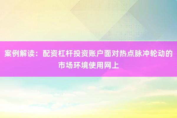案例解读：配资杠杆投资账户面对热点脉冲轮动的市场环境使用网上
