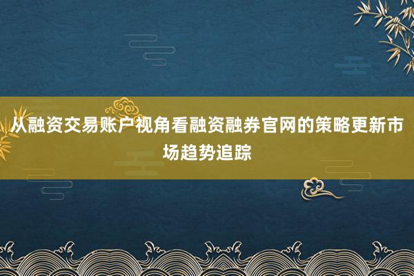 从融资交易账户视角看融资融券官网的策略更新市场趋势追踪