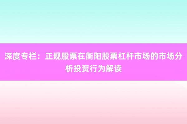 深度专栏：正规股票在衡阳股票杠杆市场的市场分析投资行为解读