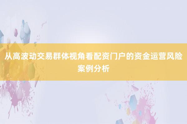 从高波动交易群体视角看配资门户的资金运营风险案例分析
