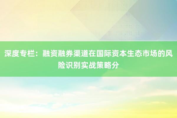 深度专栏：融资融券渠道在国际资本生态市场的风险识别实战策略分