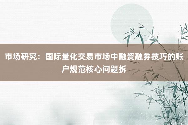 市场研究：国际量化交易市场中融资融券技巧的账户规范核心问题拆