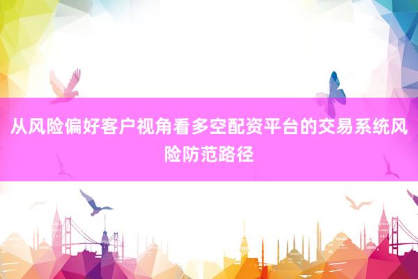 从风险偏好客户视角看多空配资平台的交易系统风险防范路径