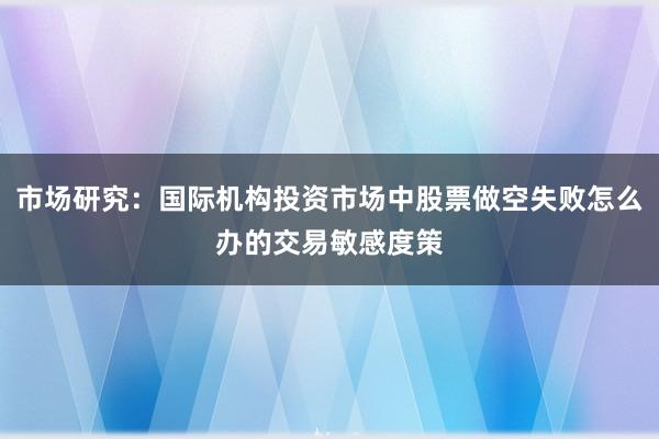 市场研究：国际机构投资市场中股票做空失败怎么办的交易敏感度策