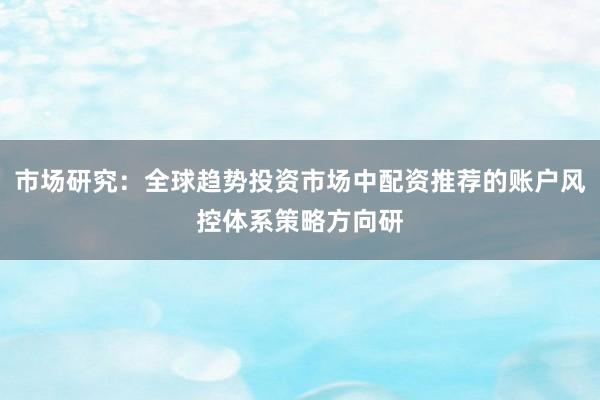 市场研究：全球趋势投资市场中配资推荐的账户风控体系策略方向研