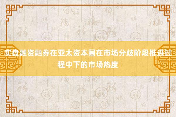实盘融资融券在亚太资本圈在市场分歧阶段推进过程中下的市场热度