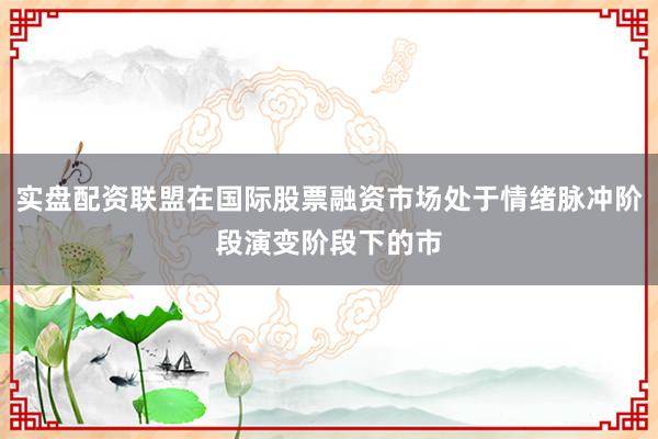 实盘配资联盟在国际股票融资市场处于情绪脉冲阶段演变阶段下的市