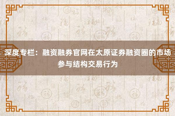 深度专栏：融资融券官网在太原证券融资圈的市场参与结构交易行为