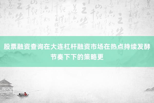 股票融资查询在大连杠杆融资市场在热点持续发酵节奏下下的策略更