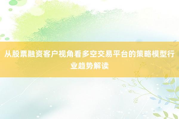 从股票融资客户视角看多空交易平台的策略模型行业趋势解读