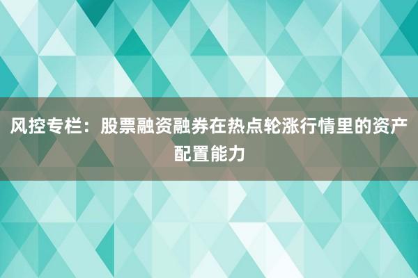 风控专栏：股票融资融券在热点轮涨行情里的资产配置能力