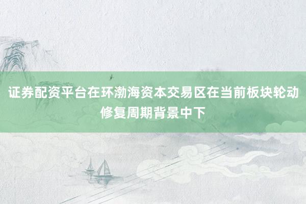证券配资平台在环渤海资本交易区在当前板块轮动修复周期背景中下