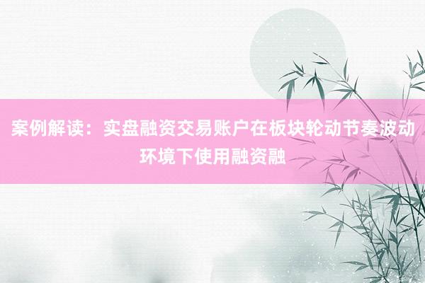 案例解读：实盘融资交易账户在板块轮动节奏波动环境下使用融资融