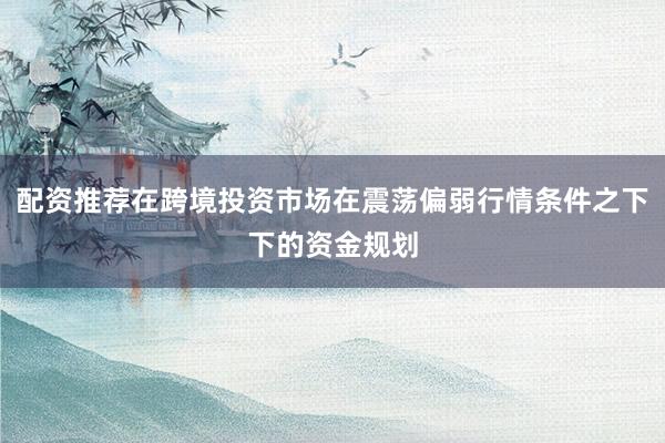 配资推荐在跨境投资市场在震荡偏弱行情条件之下下的资金规划