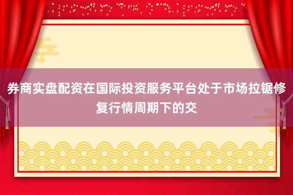 券商实盘配资在国际投资服务平台处于市场拉锯修复行情周期下的交