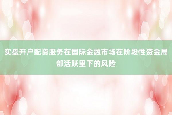 实盘开户配资服务在国际金融市场在阶段性资金局部活跃里下的风险