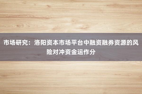 市场研究：洛阳资本市场平台中融资融券资源的风险对冲资金运作分