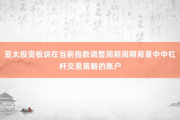 亚太投资板块在当前指数调整周期周期背景中中杠杆交易策略的账户