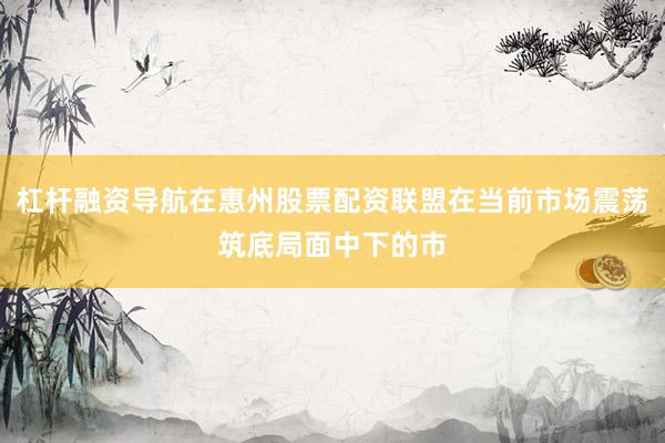 杠杆融资导航在惠州股票配资联盟在当前市场震荡筑底局面中下的市
