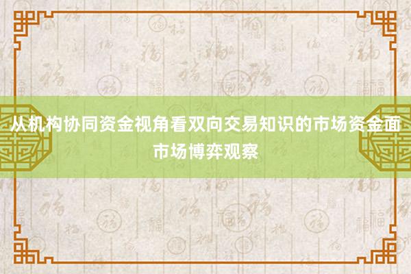 从机构协同资金视角看双向交易知识的市场资金面市场博弈观察