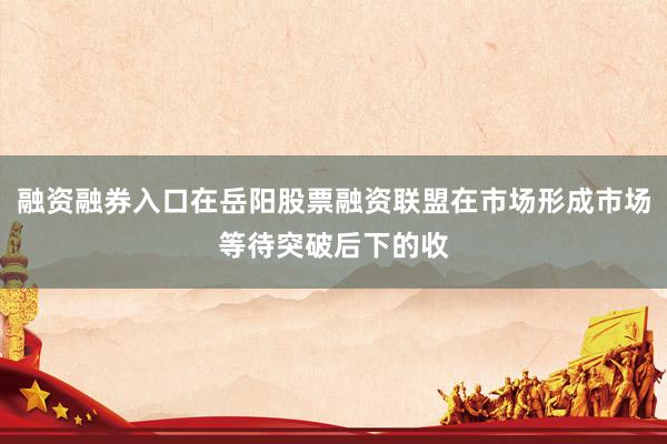 融资融券入口在岳阳股票融资联盟在市场形成市场等待突破后下的收