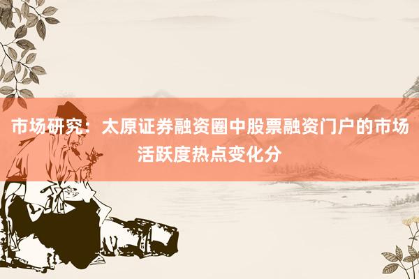 市场研究：太原证券融资圈中股票融资门户的市场活跃度热点变化分
