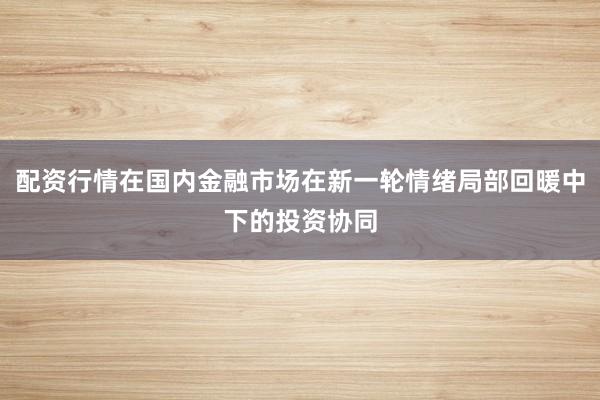 配资行情在国内金融市场在新一轮情绪局部回暖中下的投资协同
