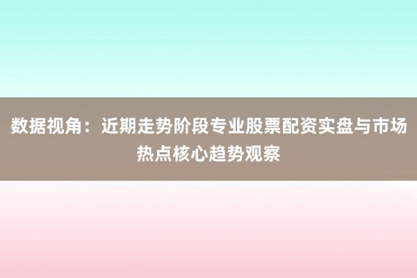 数据视角：近期走势阶段专业股票配资实盘与市场热点核心趋势观察