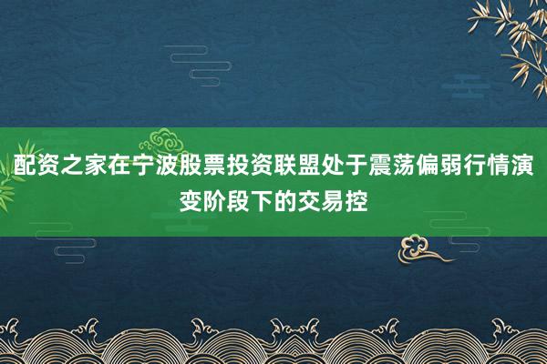 配资之家在宁波股票投资联盟处于震荡偏弱行情演变阶段下的交易控
