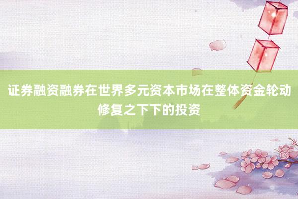 证券融资融券在世界多元资本市场在整体资金轮动修复之下下的投资
