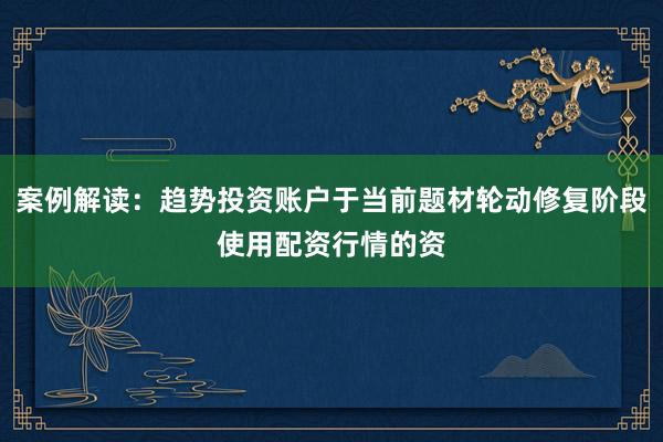 案例解读：趋势投资账户于当前题材轮动修复阶段使用配资行情的资