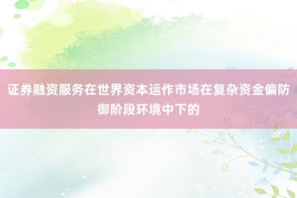 证券融资服务在世界资本运作市场在复杂资金偏防御阶段环境中下的