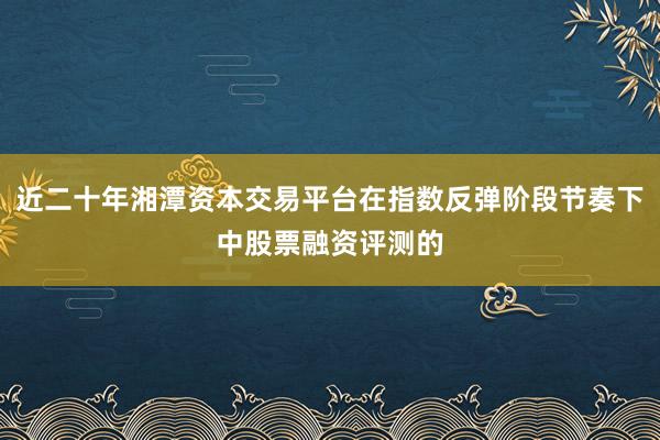 近二十年湘潭资本交易平台在指数反弹阶段节奏下中股票融资评测的