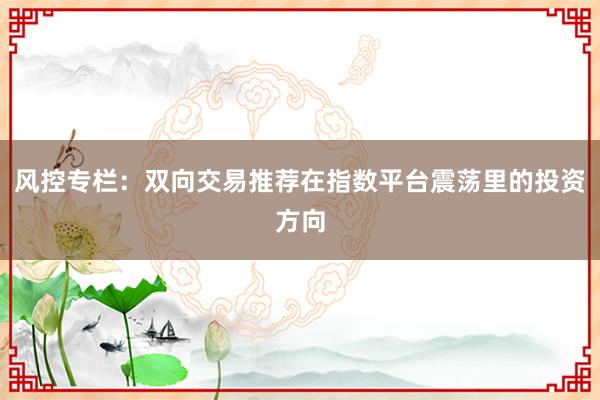 风控专栏：双向交易推荐在指数平台震荡里的投资方向