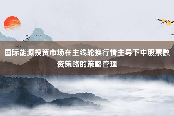 国际能源投资市场在主线轮换行情主导下中股票融资策略的策略管理