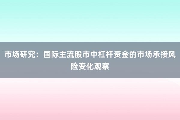 市场研究：国际主流股市中杠杆资金的市场承接风险变化观察
