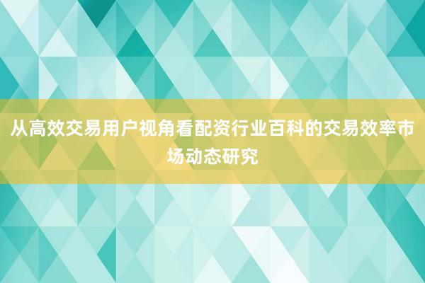 从高效交易用户视角看配资行业百科的交易效率市场动态研究