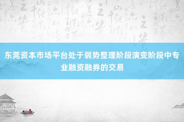 东莞资本市场平台处于弱势整理阶段演变阶段中专业融资融券的交易